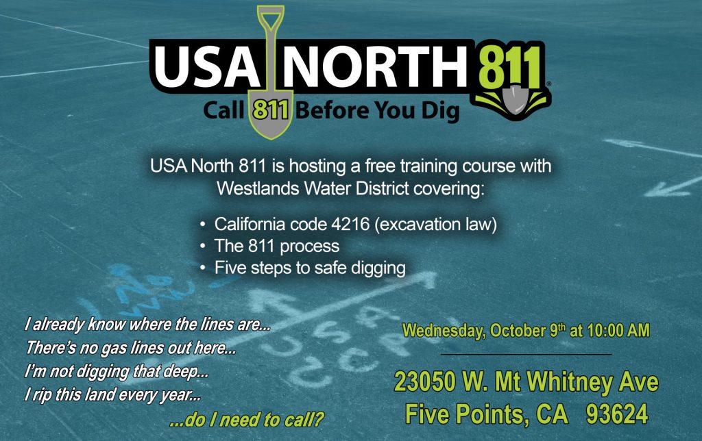 USA North 811 Call 811 Before Your Dig USA North 811 is hosting a free training course with Westlands Water District covering: California Code 4216 (excavation law) The 811 process Five steps to safe digging  at Wednesday, October 9 at 10:00am at 23050 W. mt. whitney ave, Five Points, CA 93624